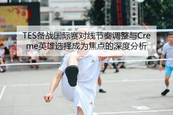 TES备战国际赛对线节奏调整与Creme英雄选择成为焦点的深度分析
