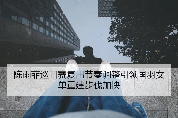 陈雨菲巡回赛复出节奏调整引领国羽女单重建步伐加快