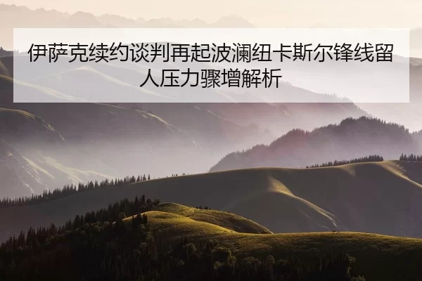 伊萨克续约谈判再起波澜纽卡斯尔锋线留人压力骤增解析