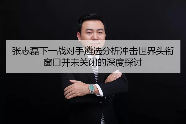 张志磊下一战对手遴选分析冲击世界头衔窗口并未关闭的深度探讨