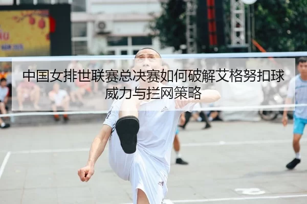 中国女排世联赛总决赛如何破解艾格努扣球威力与拦网策略