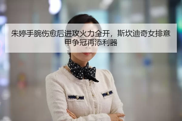 朱婷手腕伤愈后进攻火力全开，斯坎迪奇女排意甲争冠再添利器