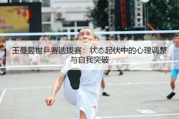 王曼昱世乒赛选拔赛：状态起伏中的心理调整与自我突破