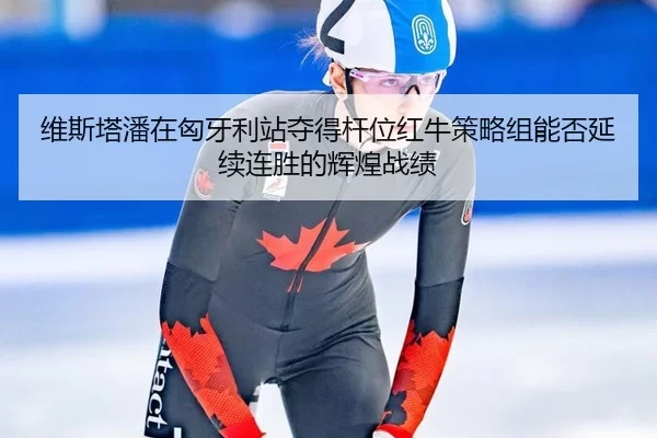 维斯塔潘在匈牙利站夺得杆位红牛策略组能否延续连胜的辉煌战绩