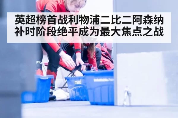 英超榜首战利物浦二比二阿森纳补时阶段绝平成为最大焦点之战