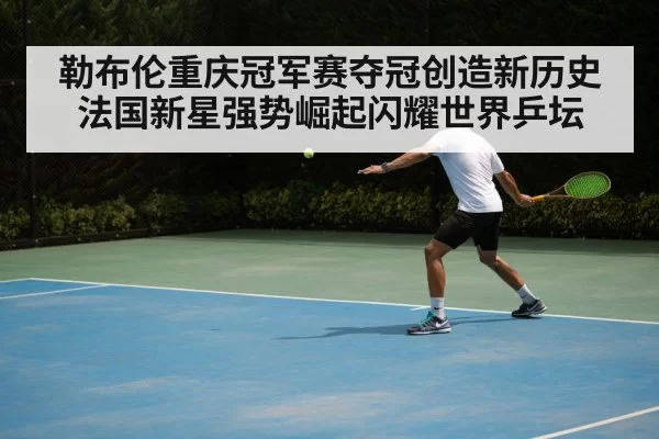 勒布伦重庆冠军赛夺冠创造新历史法国新星强势崛起闪耀世界乒坛